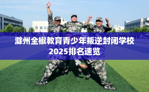 滁州全椒教育青少年叛逆封闭学校2025排名速览