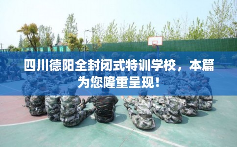 四川德阳全封闭式特训学校，本篇为您隆重呈现！