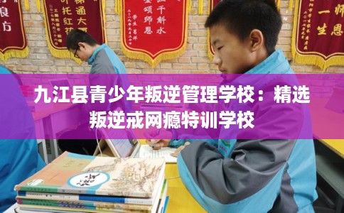 九江县青少年叛逆管理学校：精选叛逆戒网瘾特训学校