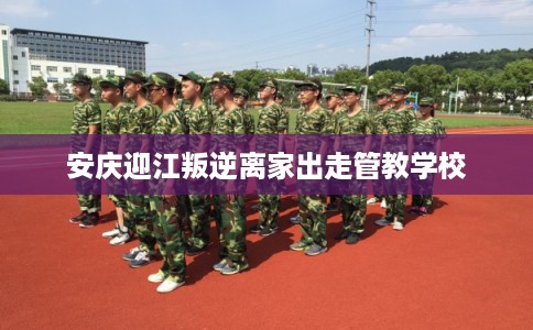 安庆迎江叛逆离家出走管教学校