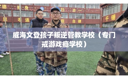 威海文登孩子叛逆管教学校（专门戒游戏瘾学校）