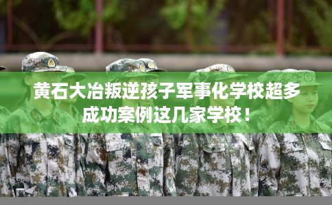 黄石大冶叛逆孩子军事化学校超多成功案例这几家学校！