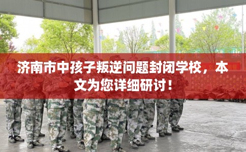 济南市中孩子叛逆问题封闭学校，本文为您详细研讨！