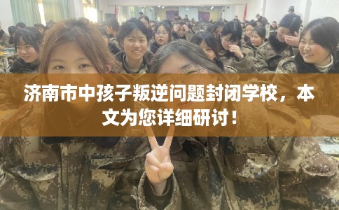 济南市中孩子叛逆问题封闭学校，本文为您详细研讨！