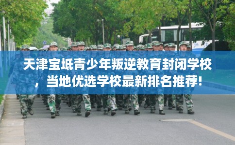 天津宝坻青少年叛逆教育封闭学校，当地优选学校最新排名推荐!