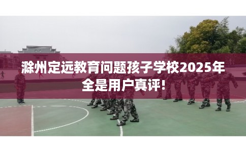 滁州定远教育问题孩子学校2025年全是用户真评!