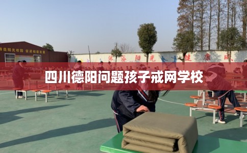 四川德阳问题孩子戒网学校