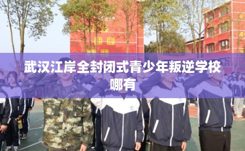 武汉江岸全封闭式青少年叛逆学校哪有