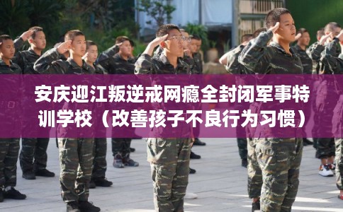 安庆迎江叛逆戒网瘾全封闭军事特训学校（改善孩子不良行为习惯）