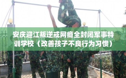 安庆迎江叛逆戒网瘾全封闭军事特训学校（改善孩子不良行为习惯）
