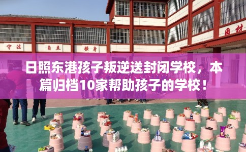 日照东港孩子叛逆送封闭学校，本篇归档10家帮助孩子的学校！