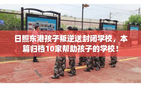 日照东港孩子叛逆送封闭学校，本篇归档10家帮助孩子的学校！