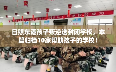 日照东港孩子叛逆送封闭学校，本篇归档10家帮助孩子的学校！