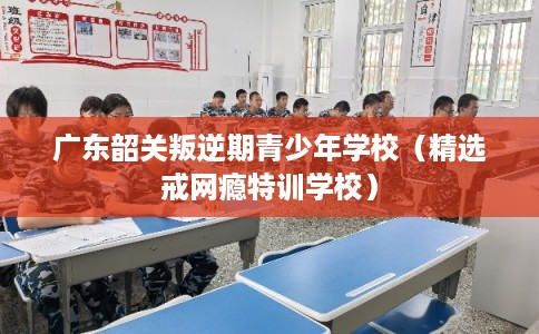 广东韶关叛逆期青少年学校（精选戒网瘾特训学校）