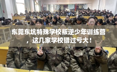东莞东坑特殊学校叛逆少年训练营，这几家学校错过亏大！