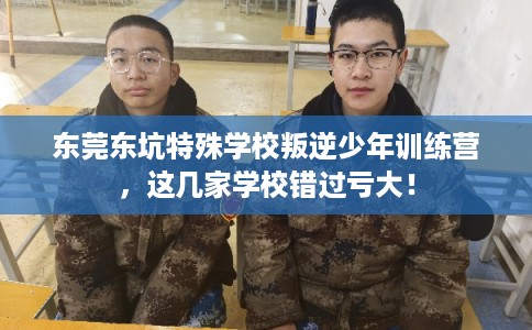东莞东坑特殊学校叛逆少年训练营，这几家学校错过亏大！