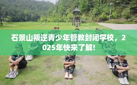 石景山叛逆青少年管教封闭学校，2025年快来了解!