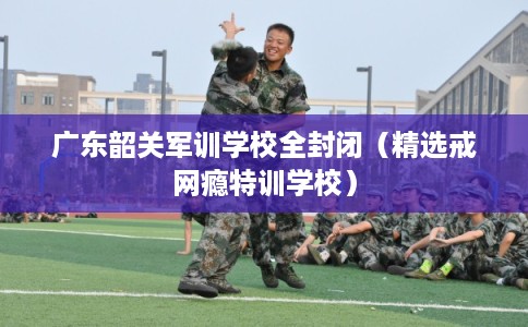 广东韶关军训学校全封闭(精选戒网瘾特训学校) 广东韶关军训学校全封闭(精选戒网瘾特训学校)