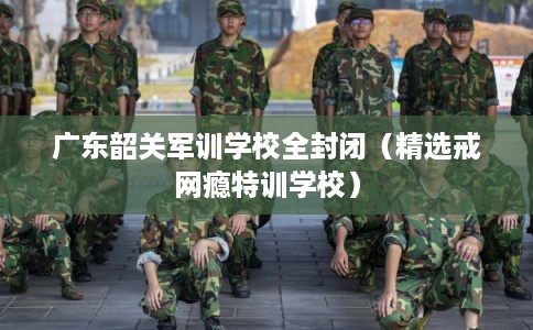 广东韶关军训学校全封闭(精选戒网瘾特训学校) 广东韶关军训学校全封闭(精选戒网瘾特训学校)