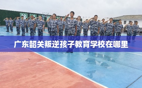 广东韶关叛逆孩子教育学校在哪里 广东韶关叛逆孩子教育学校在哪里