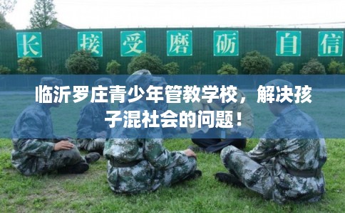 临沂罗庄青少年管教学校，解决孩子混社会的问题！