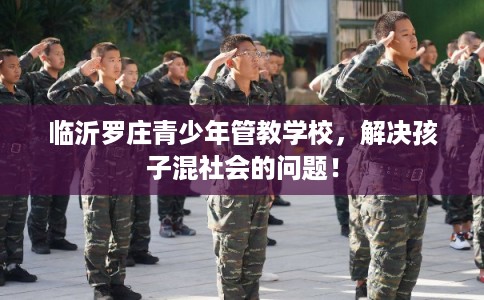 临沂罗庄青少年管教学校，解决孩子混社会的问题！