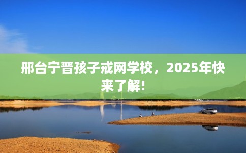 邢台宁晋孩子戒网学校，2025年快来了解!