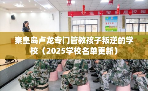 秦皇岛卢龙专门管教孩子叛逆的学校（2025学校名单更新）