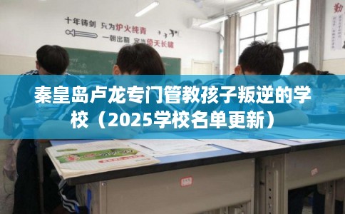 秦皇岛卢龙专门管教孩子叛逆的学校（2025学校名单更新）