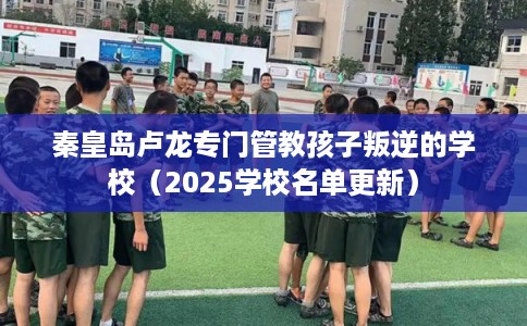 秦皇岛卢龙专门管教孩子叛逆的学校（2025学校名单更新）