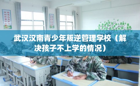 武汉汉南青少年叛逆管理学校（解决孩子不上学的情况）