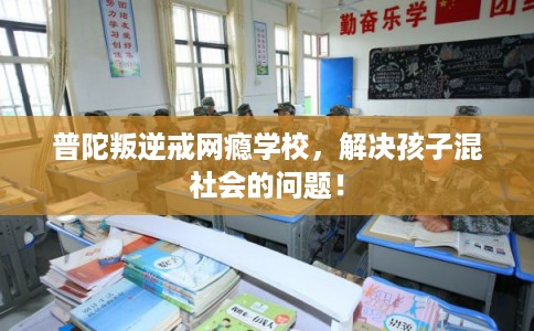 普陀叛逆戒网瘾学校，解决孩子混社会的问题！