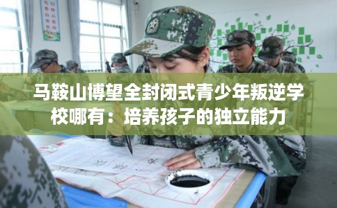 马鞍山博望全封闭式青少年叛逆学校哪有：培养孩子的独立能力
