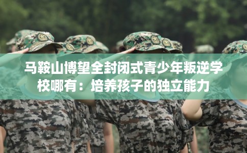 马鞍山博望全封闭式青少年叛逆学校哪有：培养孩子的独立能力