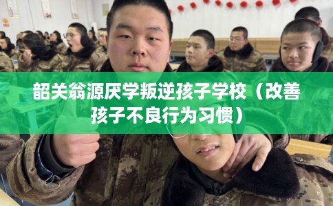 韶关翁源厌学叛逆孩子学校（改善孩子不良行为习惯）