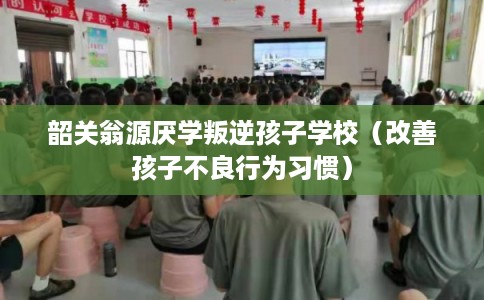 韶关翁源厌学叛逆孩子学校（改善孩子不良行为习惯）