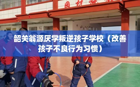 韶关翁源厌学叛逆孩子学校（改善孩子不良行为习惯）