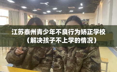 江苏泰州青少年不良行为矫正学校（解决孩子不上学的情况）