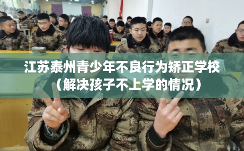 江苏泰州青少年不良行为矫正学校（解决孩子不上学的情况）