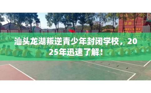 汕头龙湖叛逆青少年封闭学校，2025年迅速了解！