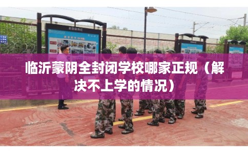 临沂蒙阴全封闭学校哪家正规（解决不上学的情况）