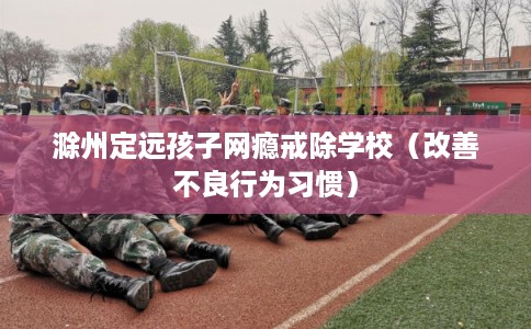 滁州定远孩子网瘾戒除学校（改善不良行为习惯）