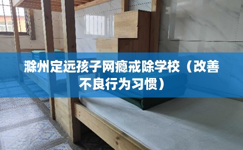 滁州定远孩子网瘾戒除学校（改善不良行为习惯）