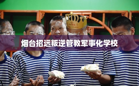 烟台招远叛逆管教军事化学校