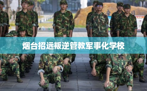 烟台招远叛逆管教军事化学校