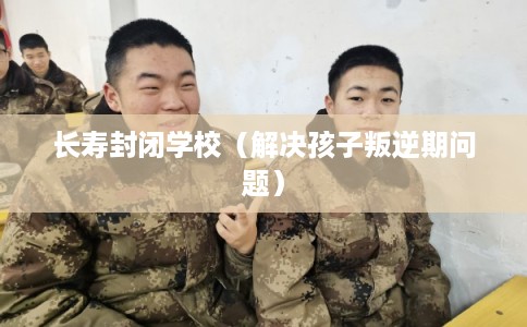 长寿封闭学校（解决孩子叛逆期问题）