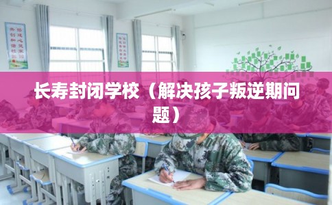长寿封闭学校（解决孩子叛逆期问题）