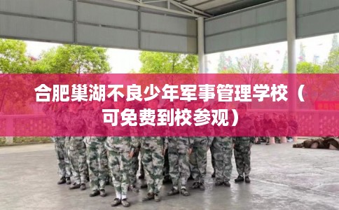 合肥巢湖不良少年军事管理学校（可免费到校参观）