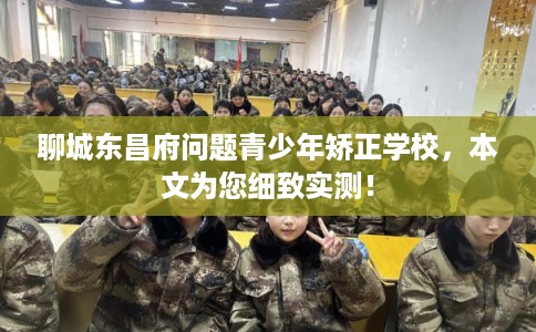 聊城东昌府问题青少年矫正学校，本文为您细致实测！