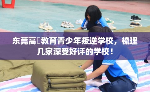 东莞高埗教育青少年叛逆学校，梳理几家深受好评的学校！